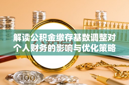 洛川解读公积金缴存基数调整对个人财务的影响与优化策略