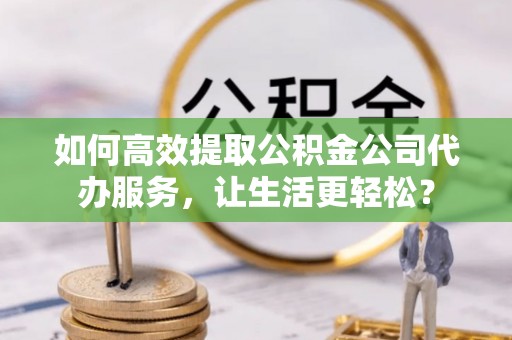 洛川如何高效提取公积金公司代办服务，让生活更轻松？