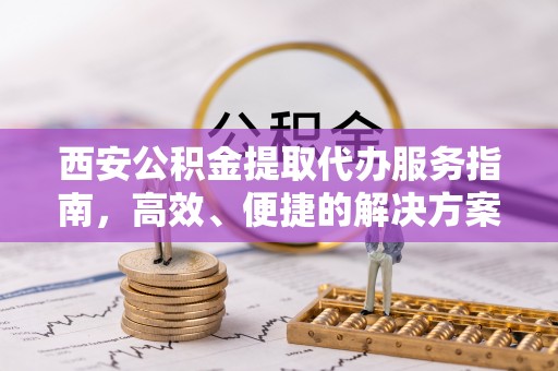 洛川西安公积金提取代办服务指南，高效、便捷的解决方案