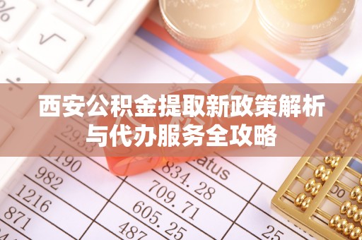 洛川西安公积金提取新政策解析与代办服务全攻略