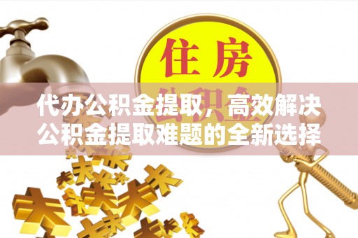 洛川代办公积金提取，高效解决公积金提取难题的全新选择