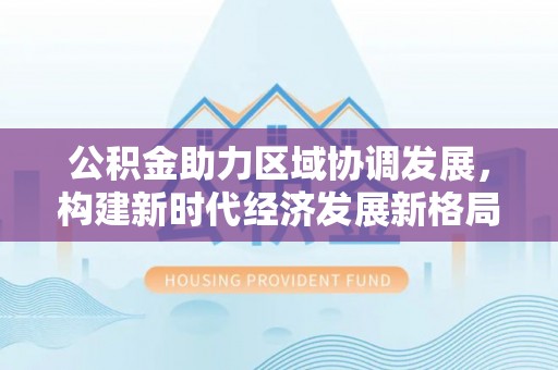 洛川公积金助力区域协调发展，构建新时代经济发展新格局