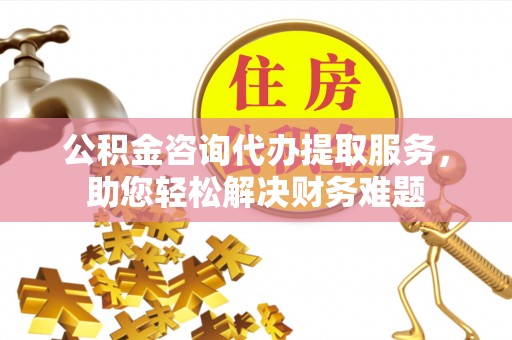 洛川公积金咨询代办提取服务，助您轻松解决财务难题